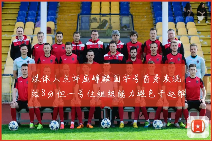 媒体人点评庞峥麟国字号首秀表现给8分但一号位组织能力逊色于赵维伦