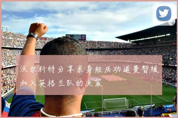 沃尔科特分享亲身经历劝道曼暂缓加入英格兰队的决策