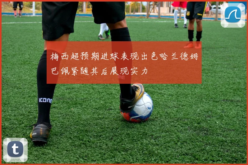 梅西超预期进球表现出色哈兰德姆巴佩紧随其后展现实力