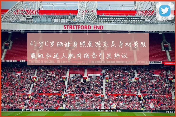 41岁C罗晒健身照展现完美身材紧致腹肌和迷人肌肉线条引发热议