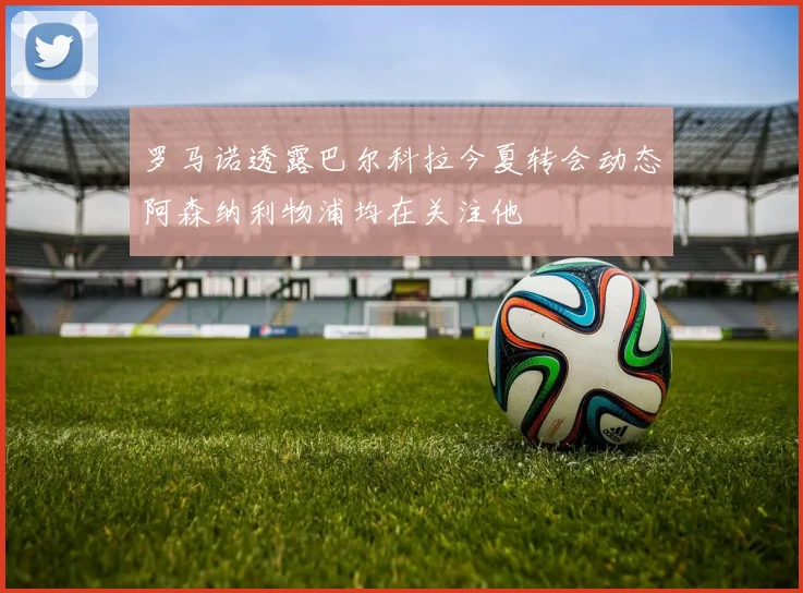 罗马诺透露巴尔科拉今夏转会动态阿森纳利物浦均在关注他