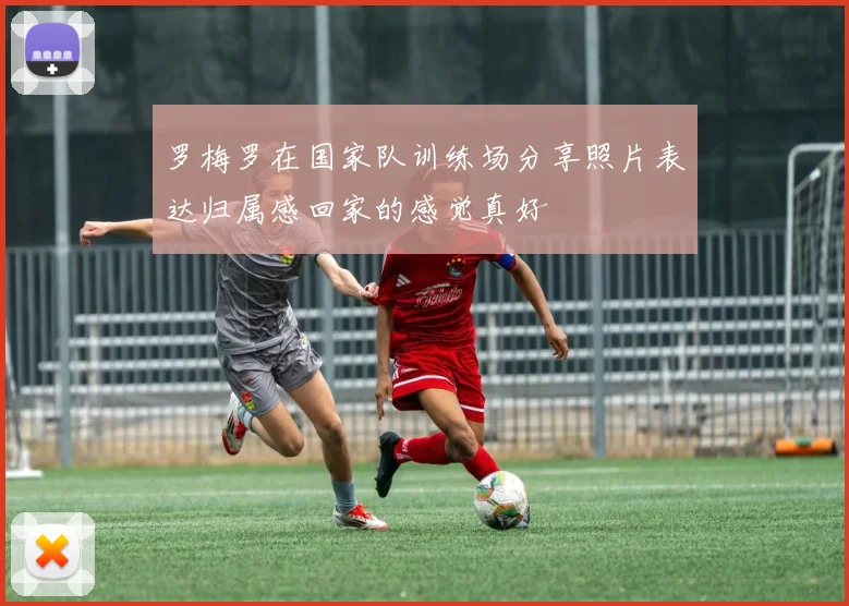 罗梅罗在国家队训练场分享照片表达归属感回家的感觉真好