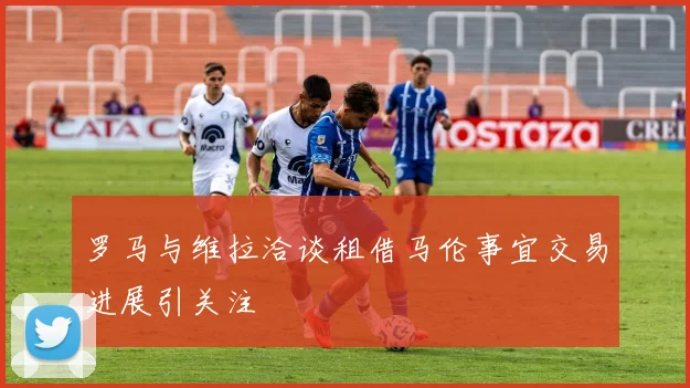 罗马与维拉洽谈租借马伦事宜交易进展引关注