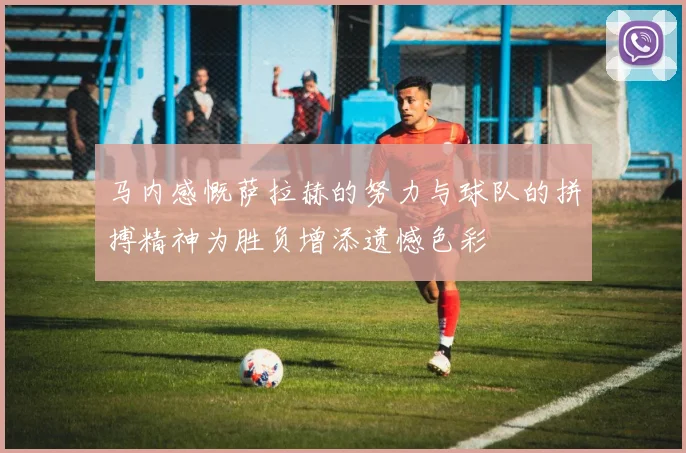 马内感慨萨拉赫的努力与球队的拼搏精神为胜负增添遗憾色彩