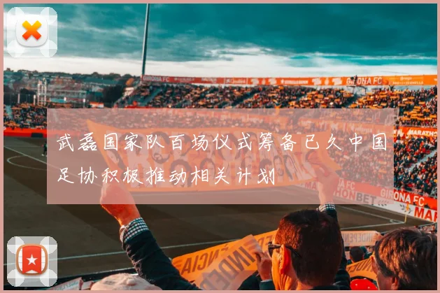 武磊国家队百场仪式筹备已久中国足协积极推动相关计划
