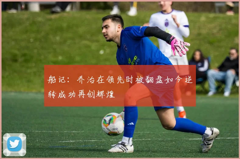 船记：乔治在领先时被翻盘如今逆转成功再创辉煌