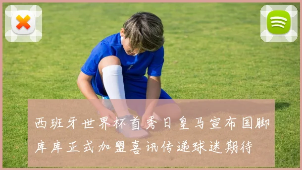 西班牙世界杯首秀日皇马宣布国脚库库正式加盟喜讯传递球迷期待