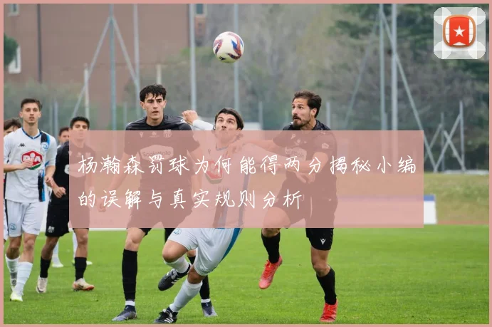 杨瀚森罚球为何能得两分揭秘小编的误解与真实规则分析